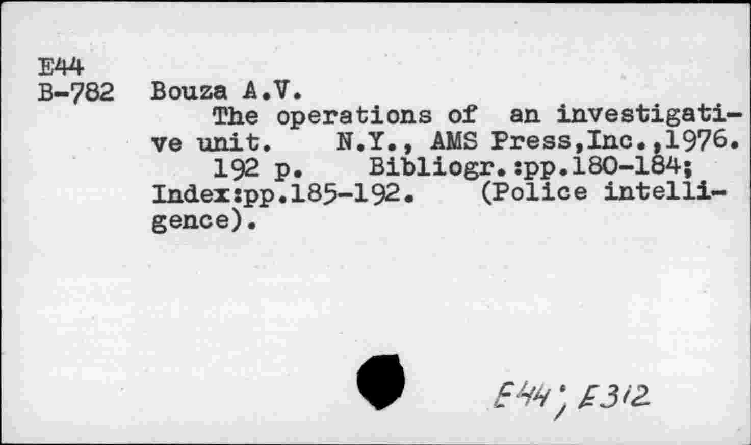 ﻿E44
B-782 Bouza A.V.
The operations of an investigati ve unit. N.Y., AMS Press,Inc.,1976 192 p. Bibliogr.spp.180-184;
Index:pp.185-192. (Police intelligence).
£4^ * /3/2